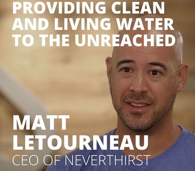 Matt Letourneau, CEO of Neverthirst, on Providing Clean and Living Water to the Unreached